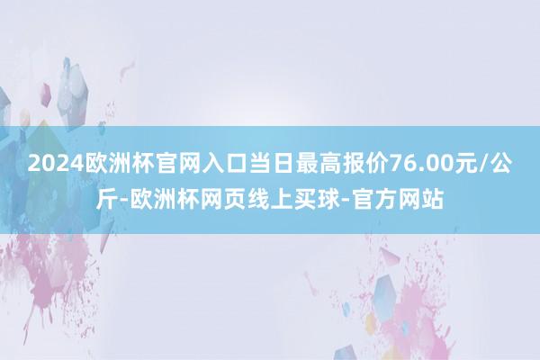 2024欧洲杯官网入口当日最高报价76.00元/公斤-欧洲杯网页线上买球-官方网站