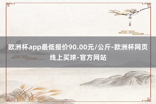 欧洲杯app最低报价90.00元/公斤-欧洲杯网页线上买球-官方网站