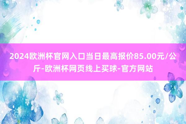 2024欧洲杯官网入口当日最高报价85.00元/公斤-欧洲杯网页线上买球-官方网站