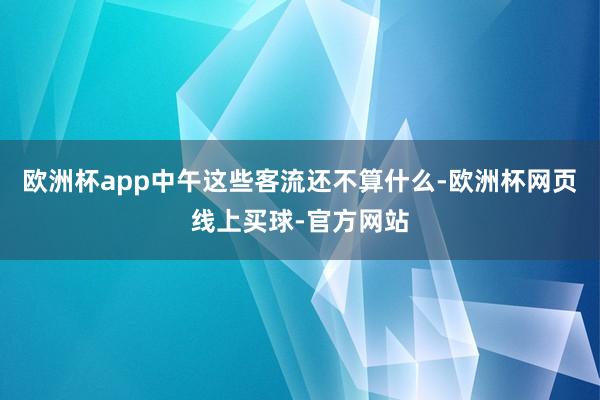 欧洲杯app中午这些客流还不算什么-欧洲杯网页线上买球-官方网站