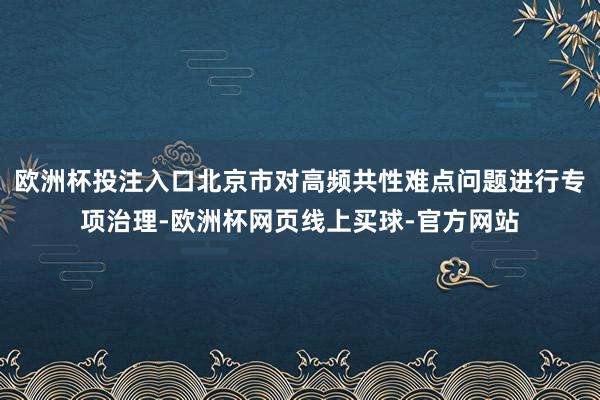 欧洲杯投注入口北京市对高频共性难点问题进行专项治理-欧洲杯网页线上买球-官方网站