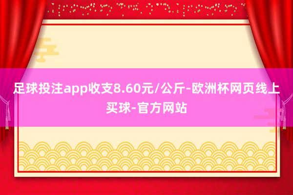 足球投注app收支8.60元/公斤-欧洲杯网页线上买球-官方网站