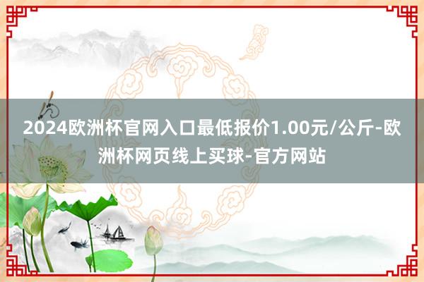 2024欧洲杯官网入口最低报价1.00元/公斤-欧洲杯网页线上买球-官方网站