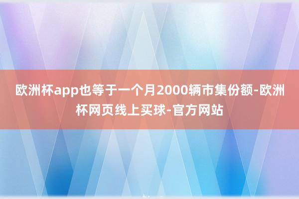 欧洲杯app也等于一个月2000辆市集份额-欧洲杯网页线上买球-官方网站