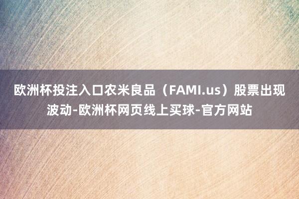 欧洲杯投注入口农米良品（FAMI.us）股票出现波动-欧洲杯网页线上买球-官方网站