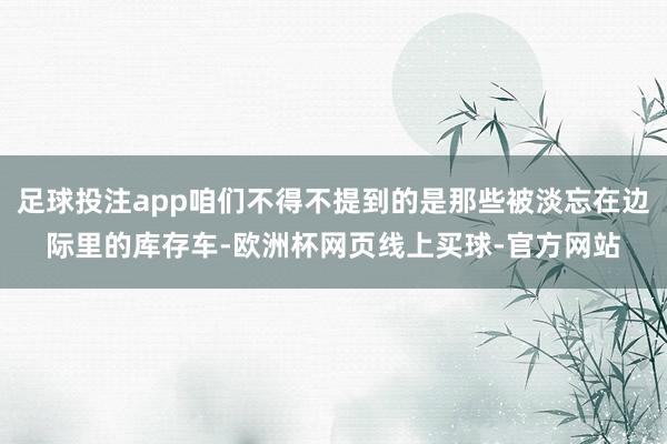 足球投注app咱们不得不提到的是那些被淡忘在边际里的库存车-欧洲杯网页线上买球-官方网站