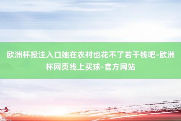 欧洲杯投注入口她在农村也花不了若干钱吧-欧洲杯网页线上买球-官方网站