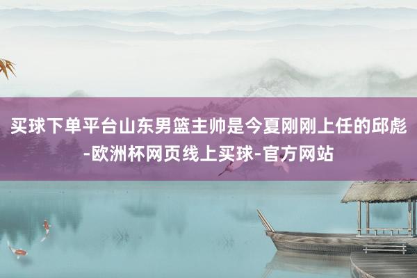 买球下单平台山东男篮主帅是今夏刚刚上任的邱彪-欧洲杯网页线上买球-官方网站