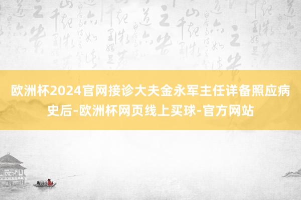 欧洲杯2024官网接诊大夫金永军主任详备照应病史后-欧洲杯网页线上买球-官方网站