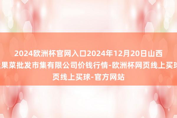 2024欧洲杯官网入口2024年12月20日山西省朔州大运果菜批发市集有限公司价钱行情-欧洲杯网页线上买球-官方网站