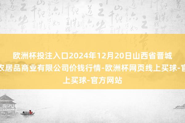 欧洲杯投注入口2024年12月20日山西省晋城市绿欣农居品商业有限公司价钱行情-欧洲杯网页线上买球-官方网站