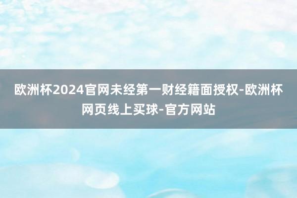 欧洲杯2024官网未经第一财经籍面授权-欧洲杯网页线上买球-官方网站