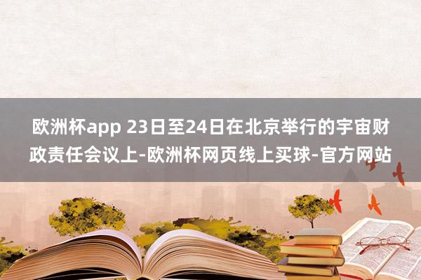 欧洲杯app 　　23日至24日在北京举行的宇宙财政责任会议上-欧洲杯网页线上买球-官方网站