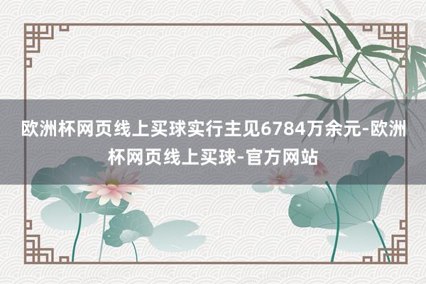 欧洲杯网页线上买球实行主见6784万余元-欧洲杯网页线上买球-官方网站