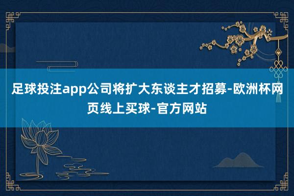 足球投注app公司将扩大东谈主才招募-欧洲杯网页线上买球-官方网站