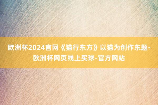 欧洲杯2024官网《猫行东方》以猫为创作东题-欧洲杯网页线上买球-官方网站