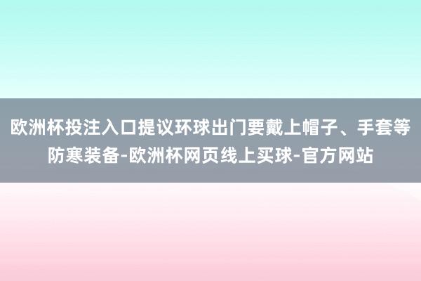 欧洲杯投注入口提议环球出门要戴上帽子、手套等防寒装备-欧洲杯网页线上买球-官方网站