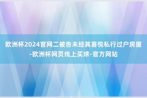 欧洲杯2024官网二被告未经其喜悦私行过户房屋-欧洲杯网页线上买球-官方网站