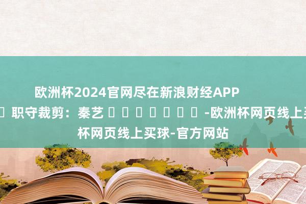 欧洲杯2024官网尽在新浪财经APP            						职守裁剪：秦艺 							-欧洲杯网页线上买球-官方网站