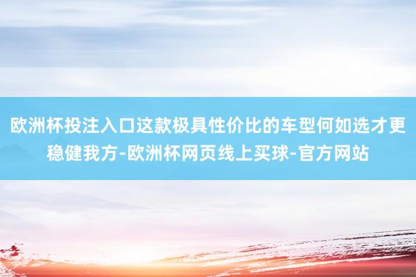 欧洲杯投注入口这款极具性价比的车型何如选才更稳健我方-欧洲杯网页线上买球-官方网站