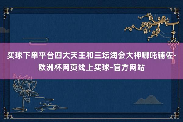 买球下单平台四大天王和三坛海会大神哪吒辅佐-欧洲杯网页线上买球-官方网站