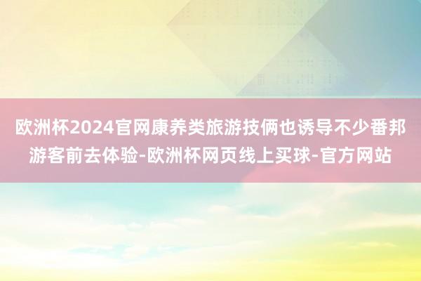 欧洲杯2024官网康养类旅游技俩也诱导不少番邦游客前去体验-欧洲杯网页线上买球-官方网站