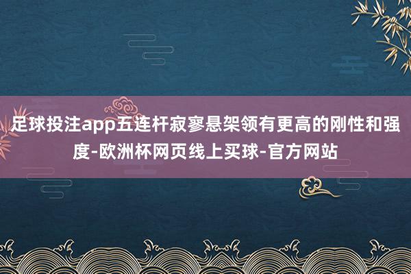 足球投注app五连杆寂寥悬架领有更高的刚性和强度-欧洲杯网页线上买球-官方网站