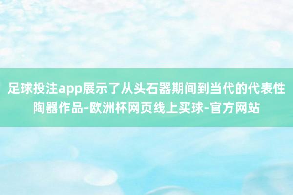 足球投注app展示了从头石器期间到当代的代表性陶器作品-欧洲杯网页线上买球-官方网站