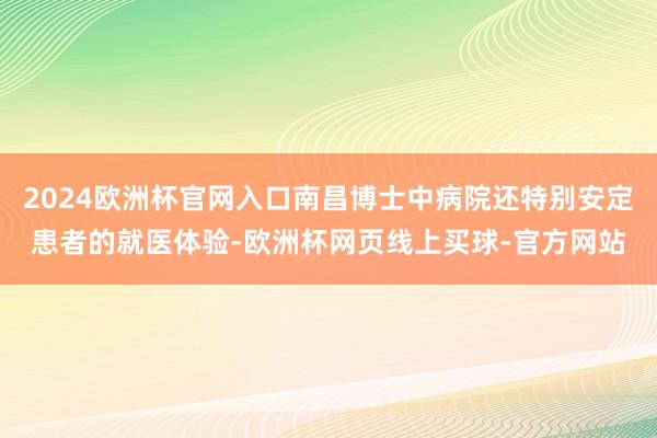 2024欧洲杯官网入口南昌博士中病院还特别安定患者的就医体验-欧洲杯网页线上买球-官方网站