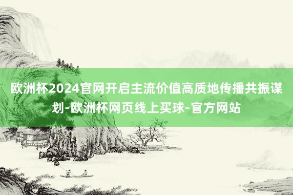 欧洲杯2024官网开启主流价值高质地传播共振谋划-欧洲杯网页线上买球-官方网站