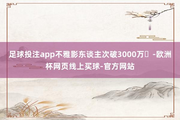 足球投注app不雅影东谈主次破3000万​-欧洲杯网页线上买球-官方网站