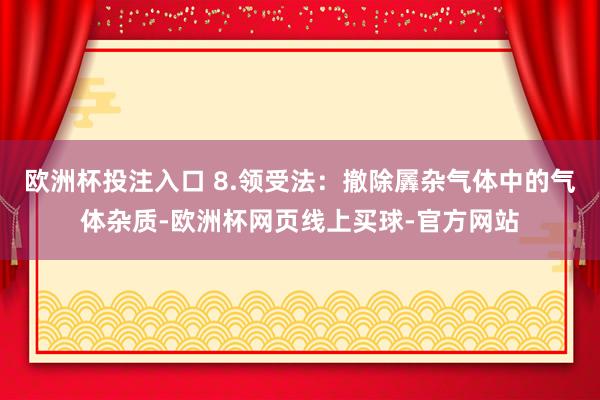 欧洲杯投注入口 8.领受法：撤除羼杂气体中的气体杂质-欧洲杯网页线上买球-官方网站