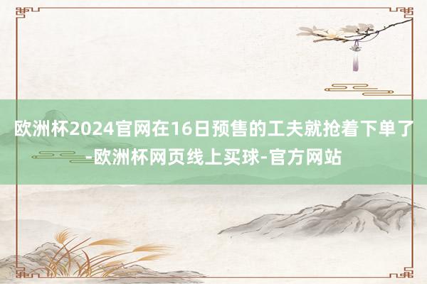 欧洲杯2024官网在16日预售的工夫就抢着下单了-欧洲杯网页线上买球-官方网站