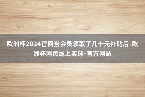 欧洲杯2024官网当会员领取了几十元补贴后-欧洲杯网页线上买球-官方网站