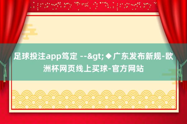 足球投注app笃定 -->◆广东发布新规-欧洲杯网页线上买球-官方网站