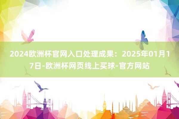 2024欧洲杯官网入口处理成果：2025年01月17日-欧洲杯网页线上买球-官方网站