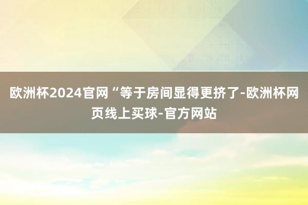 欧洲杯2024官网“等于房间显得更挤了-欧洲杯网页线上买球-官方网站