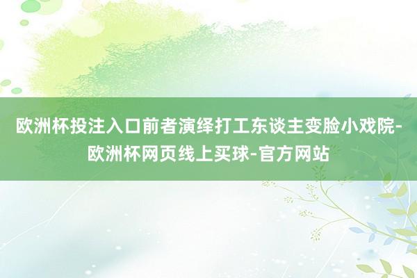 欧洲杯投注入口前者演绎打工东谈主变脸小戏院-欧洲杯网页线上买球-官方网站