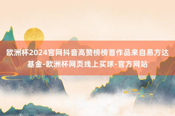 欧洲杯2024官网抖音高赞榜榜首作品来自易方达基金-欧洲杯网页线上买球-官方网站