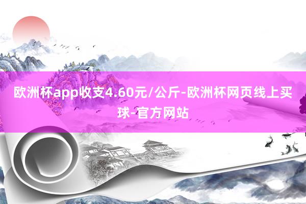 欧洲杯app收支4.60元/公斤-欧洲杯网页线上买球-官方网站