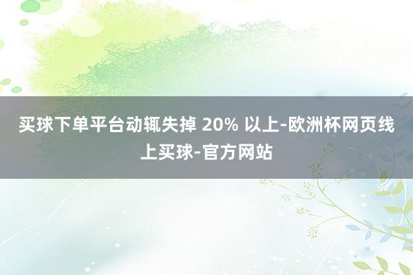 买球下单平台动辄失掉 20% 以上-欧洲杯网页线上买球-官方网站