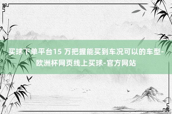 买球下单平台15 万把握能买到车况可以的车型-欧洲杯网页线上买球-官方网站