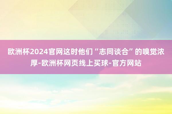 欧洲杯2024官网这时他们“志同谈合”的嗅觉浓厚-欧洲杯网页线上买球-官方网站