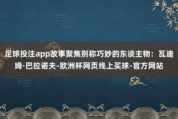 足球投注app故事聚焦别称巧妙的东谈主物：瓦迪姆·巴拉诺夫-欧洲杯网页线上买球-官方网站