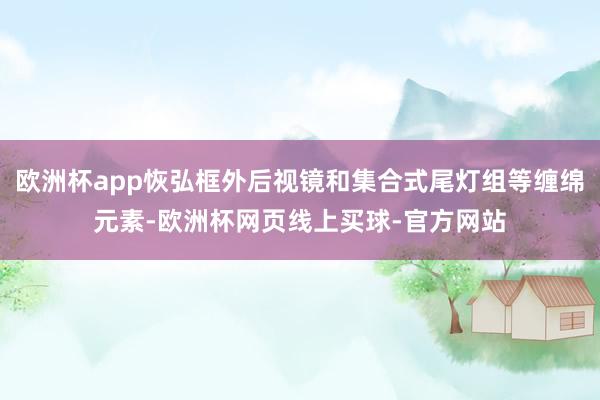 欧洲杯app恢弘框外后视镜和集合式尾灯组等缠绵元素-欧洲杯网页线上买球-官方网站