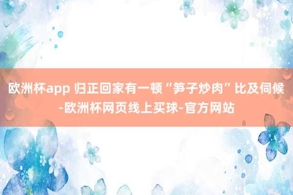 欧洲杯app 归正回家有一顿“笋子炒肉”比及伺候-欧洲杯网页线上买球-官方网站