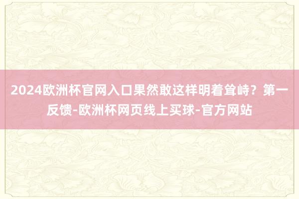 2024欧洲杯官网入口果然敢这样明着耸峙？第一反馈-欧洲杯网页线上买球-官方网站