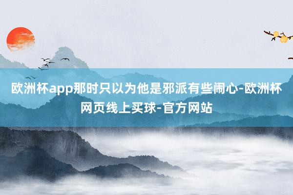 欧洲杯app那时只以为他是邪派有些闹心-欧洲杯网页线上买球-官方网站