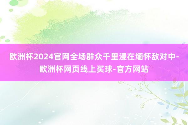 欧洲杯2024官网全场群众千里浸在缅怀敌对中-欧洲杯网页线上买球-官方网站