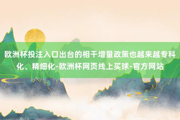 欧洲杯投注入口出台的相干增量政策也越来越专科化、精细化-欧洲杯网页线上买球-官方网站